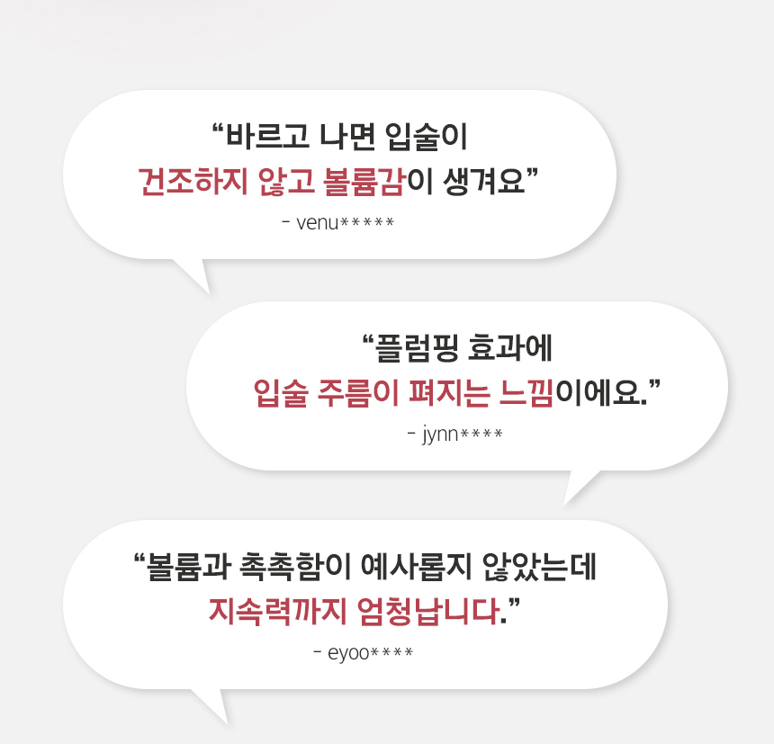 “바르고 나면 입술이 건조하지 않고 볼륨감이 생겨요” -venu***** / “플럼핑 효과에 입술 주름이 펴지는 느낌이에요.” -jynn**** / 촉촉함이 예사롭지 않았는데 지속력까지 엄청납니다.” -eyoo****
