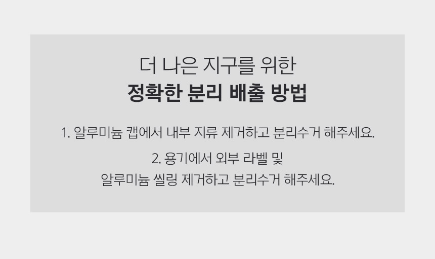 더 나은 지구를 위한 정확한 분리 배출 방법 1. 알루미늄 캡에서 내부 지류 제거하고 분리수거 해주세요. 2. 용기에서 외부 라벨 및 알루미늄 씰링 제거하고 분리수거 해주세요.